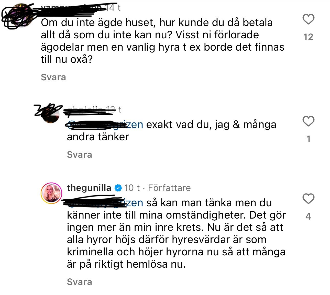 Okej! Här är vad som står på bilderna: Bild 1: • Kommentar 1: “Om du inte ägde huset, hur kunde du då betala allt då som du inte kan nu? Visst ni förlorade ägodelar men en vanlig hyra t ex borde det finnas till nu oxå?” • Svar på kommentar: “Exakt vad du, jag & många andra tänker.” • Svar från thegunilla: “Så kan man tänka men du känner inte till mina omständigheter. Det gör ingen mer än min inre krets. Nu är det så att alla hyror höjs därför hyresvärdar är som kriminella och höjer hyrorna nu så att många är på riktigt hemlösa nu.” Bild 2: • Kommentar: “@thegunilla flytta till Compton eller Inglewood, bra priser där.” Bild 3: • Kommentar: “Ingen försäkring? Nej då får man fan skylla sig själv!” • Svar från thegunilla: “Läs på. Försäkringarna har avbrutits för många.” • Ny kommentar: “Okunnig = lögnare” • Ny kommentar: “Branddrabbade utan full försäkring – bolag nekar. Samtidigt som bränderna i Kalifornien rasar står många privatpersoner utan hemförsäkring. Återkommande bränder har lett till att flera försäkringsbolag har lämnat delstaten – och den pågående katastrofen väntas spä på krisen.” Bild 4: • Kommentar: “Många husägare står dessutom helt utan försäkring. Bränderna har blivit allt mer frekventa på USA:s västkust, vilket satt press på många försäkringsbolag och gjort att det de senaste åren blivit allt svårare för privatpersoner att försäkra sin hem. Enligt Bloomberg har sju av de tolv största försäkringsbolagen i Kalifornien begränsat möjligheten till att teckna försäkringar och dragit sig tillbaka från vissa områden de senaste två åren. De återkommande bränderna pekas ut som en förklaring. Ett av de största bolagen i delstaten, State Farm, valde i fjol att inte förnya runt 72 000 försäkringskontrakt, rapporterar Los Angeles Times.” • Kommentar: “Fy vilken dålig kommentar, ingen empati har du alls.” 