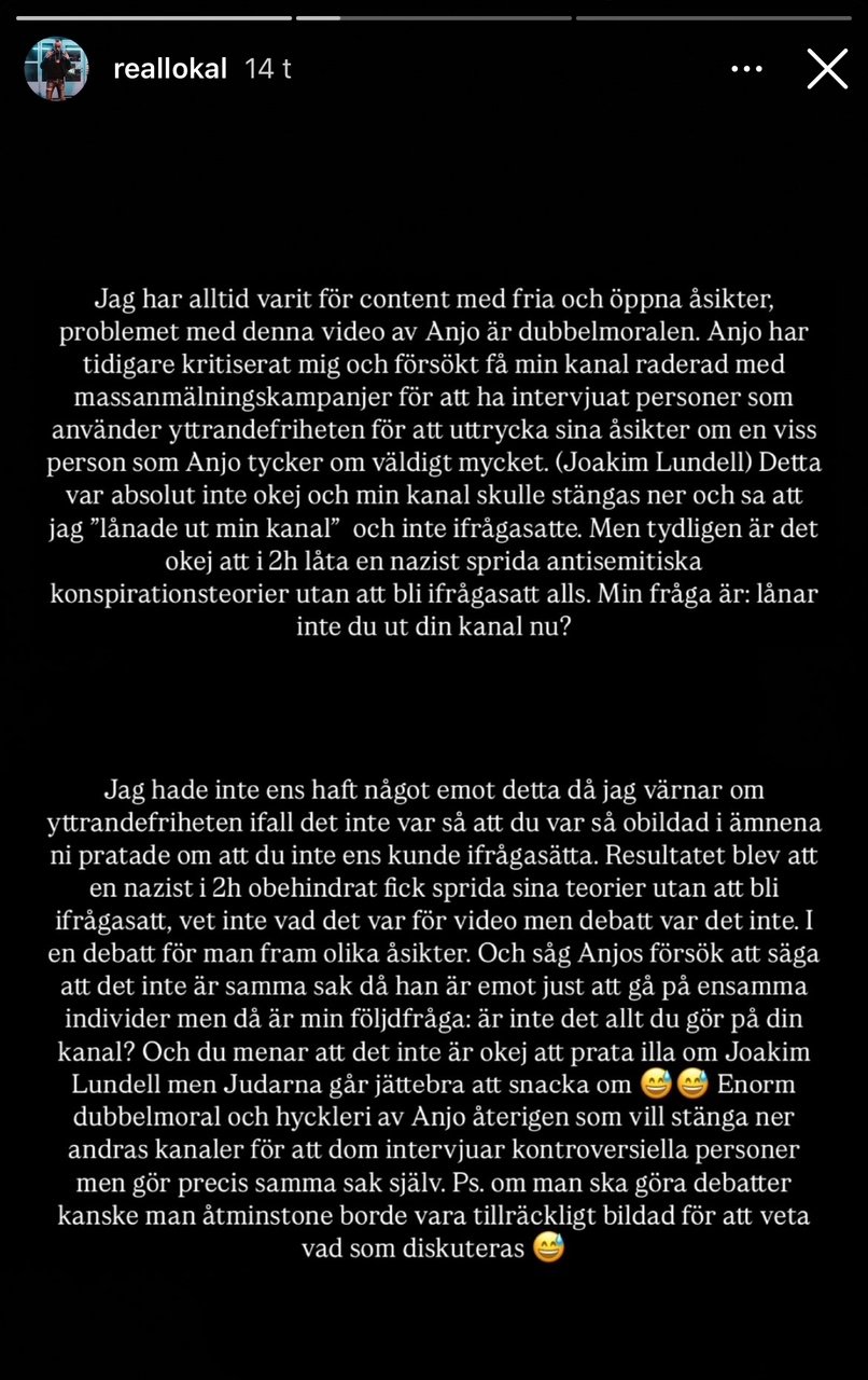 "Jag har alltid varit för content med fria och öppna åsikter, problemet med denna video av Anjo är dubbelmoralen. Anjo har tidigare kritiserat mig och försökt få min kanal raderad med massanmälningskampanjer för att ha intervjuat personer som använder yttrandefriheten för att uttrycka sina åsikter om en viss person som Anjo tycker om väldigt mycket. (Joakim Lundell) Detta var absolut inte okej och min kanal skulle stängas ner och sa att jag 'lånade ut min kanal' och inte ifrågasatte. Men tydligen är det okej att i 2h låta en nazist sprida antisemitiska konspirationsteorier utan att bli ifrågasatt alls. Min fråga är: lånar inte du ut din kanal nu? Jag hade inte ens haft något emot detta då jag värnar om yttrandefriheten ifall det inte var så att du var så obildad i ämnena ni pratade om att du inte ens kunde ifrågasätta. Resultatet blev att en nazist i 2h obehindrat fick sprida sina teorier utan att bli ifrågasatt, vet inte vad det var för video men debatt var det inte. I en debatt för man fram olika åsikter. Och såg Anjos försök att säga att det inte är samma sak då han är emot just att gå på ensamma individer men då är min följdfråga: är inte det allt du gör på din kanal? Och du menar att det inte är okej att prata illa om Joakim Lundell men Judarna går jättebra att snacka om. 😁😁 Enorm dubbelmoral och hyckleri av Anjo återigen som vill stänga ner andras kanaler för att dom intervjuar kontroversiella personer men gör precis samma sak själv. Ps. om man ska göra debatter kanske man åtminstone borde vara tillräckligt bildad för att veta vad som diskuteras. 😁" 