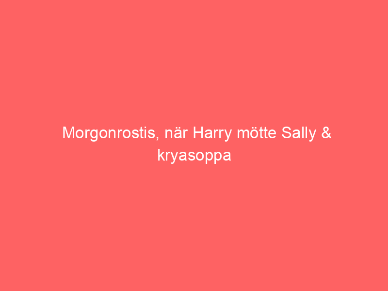 Morgonrostis, När Harry Mötte Sally & Kryasoppa