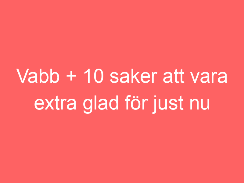 Vabb + 10 Saker Att Vara Extra Glad För Just Nu