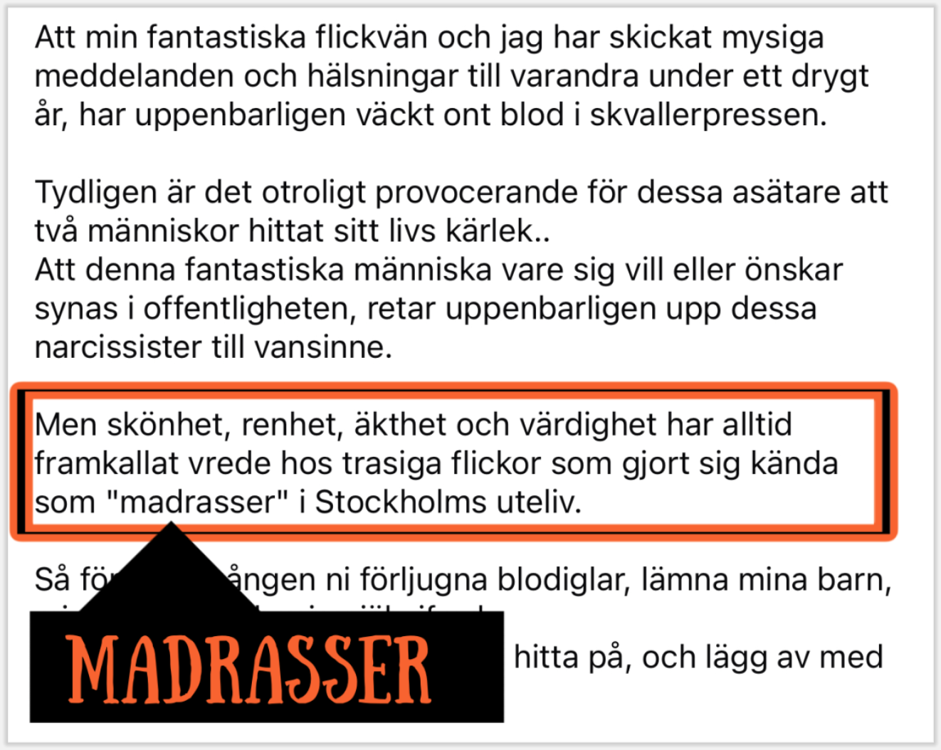 Att min fantastiska flickvän och jag har skickat mysiga meddelanden och hälsningar till varandra under ett drygt år, har uppenbarligen väckt ont blod i skvallerpressen. Tydligen är det otroligt provocerande för dessa asätare att två människor hittat sitt livs kärlek..
Att denna fantastiska människa vare sig vill eller önskar synas i offentligheten, retar uppenbarligen upp dessa narcissister till vansinne. Men skönhet, renhet, äkthet och värdighet har alltid framkallat vrede hos trasiga flickor som gjort sig kända som "madrasser" i Stockholms uteliv. Så för sista gången ni förljugna blodiglar, lämna mina barn, min flickvän och mig själv ifred.
Men framför allt, sluta fabricera, hitta på, och lägg av med alla era lögner!