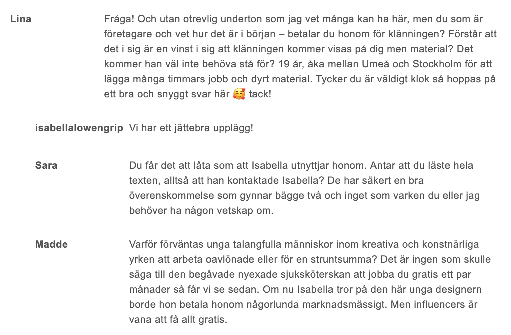 Lina Fråga! Och utan otrevlig underton som jag vet många kan ha här, men du som är företagare och vet hur det är i början – betalar du honom för klänningen? Förstår att det i sig är en vinst i sig att klänningen kommer visas på dig men material? Det kommer han väl inte behöva stå för? 19 år, åka mellan Umeå och Stockholm för att lägga många timmars jobb och dyrt material. Tycker du är väldigt klok så hoppas på ett bra och snyggt svar här 🥰 tack! isabellalowengrip Vi har ett jättebra upplägg! Sara Du får det att låta som att Isabella utnyttjar honom. Antar att du läste hela texten, alltså att han kontaktade Isabella? De har säkert en bra överenskommelse som gynnar bägge två och inget som varken du eller jag behöver ha någon vetskap om. Madde Varför förväntas unga talangfulla människor inom kreativa och konstnärliga yrken att arbeta oavlönade eller för en struntsumma? Det är ingen som skulle säga till den begåvade nyexade sjuksköterskan att jobba gratis ett par månader så får vi se sedan. Om nu Isabella tror på den här unga designern borde hon betala honom någorlunda marknadsmässigt. Men influencers är vana att få allt gratis.