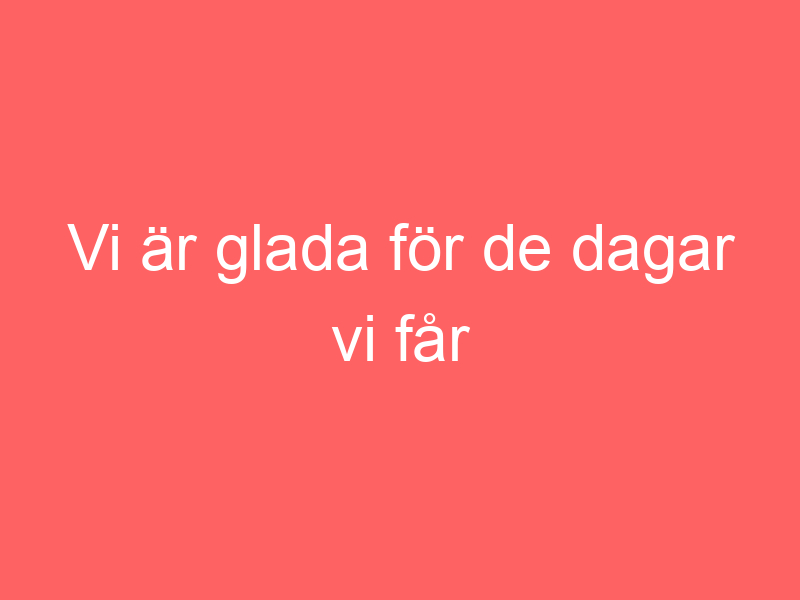 Vi är glada för de dagar vi får