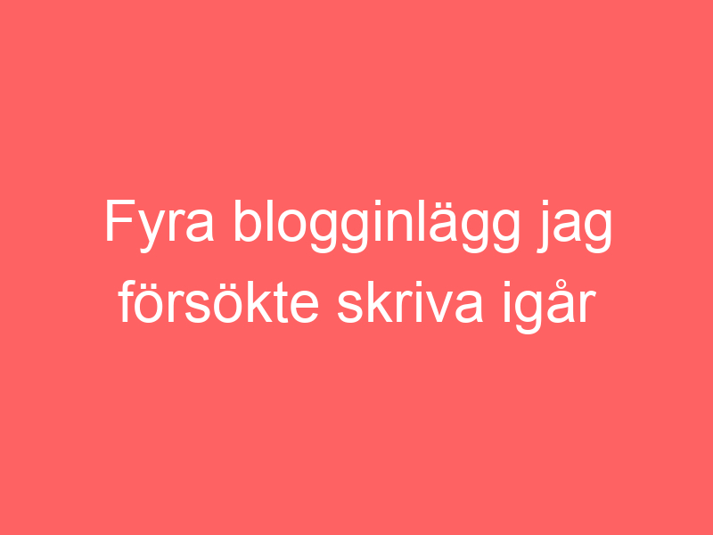 Fyra blogginlägg jag försökte skriva igår när jag mådde p