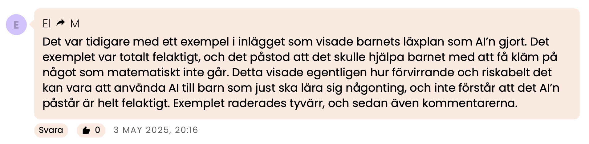 🟣 El ↠ M
Det var tidigare med ett exempel i inlägget som visade barnets läxplan som AI’n gjort. Det exemplet var totalt felaktigt, och det påstod att det skulle hjälpa barnet med att få kläm på något som matematiskt inte går. Detta visade egentligen hur förvirrande och riskabelt det kan vara att använda AI till barn som just ska lära sig någonting, och inte förstår att det AI’n påstår är helt felaktigt. Exemplet raderades tyvärr, och sedan även kommentarerna.
🗓 3 maj 2025, 20:16
🟡 Anonym
Du förstör rejält för dig själv när du raderar kommentarer på förra inlägget och inte bemöter kritiken, Isabella. Du framstår som oprofessionell och inte trovärdig alls, tyvärr.
Du kan inte tiga bort det här.
👍 12 🗓 3 maj 2025, 10:02
🟣 Lisa
Så jävla dåligt att du raderade alla kommentarer. Sanningen sved, att folk skrev och ifrågasatte. Haha.
👍 12 🗓 3 maj 2025, 01:39
🟢 Maria
Varför har du raderat alla kommentarer i förra inlägget? Var alla för negativa?
👍 14 🗓 2 maj 2025, 19:24
🟡 LB
Vad var det jag sade? Alla kommentarer utraderade till föregående inlägg om den infernaliskt smarta tjänsten PLUGHORSE skrattar ihjäl mig
👍 21 🗓 2 maj 2025, 15:17
🟢 Tove ↠ LB
Dåligt. Det hade ju kunnat bli en meningsfull diskussion annars.
👍 14 🗓 2 maj 2025, 16:27
🟣 ? ↠ LB
Otroligt dåligt. Och sorgligt på något sätt. Detta är ju att dölja saklig kritik av något som verkligen kan påverka barns lärande på ett oroväckande negativt sätt. Jag blir mållös.