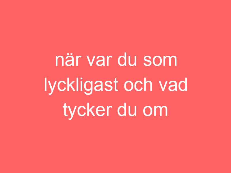 När var du som lyckligast och vad tycker du om botox normaliseringen?