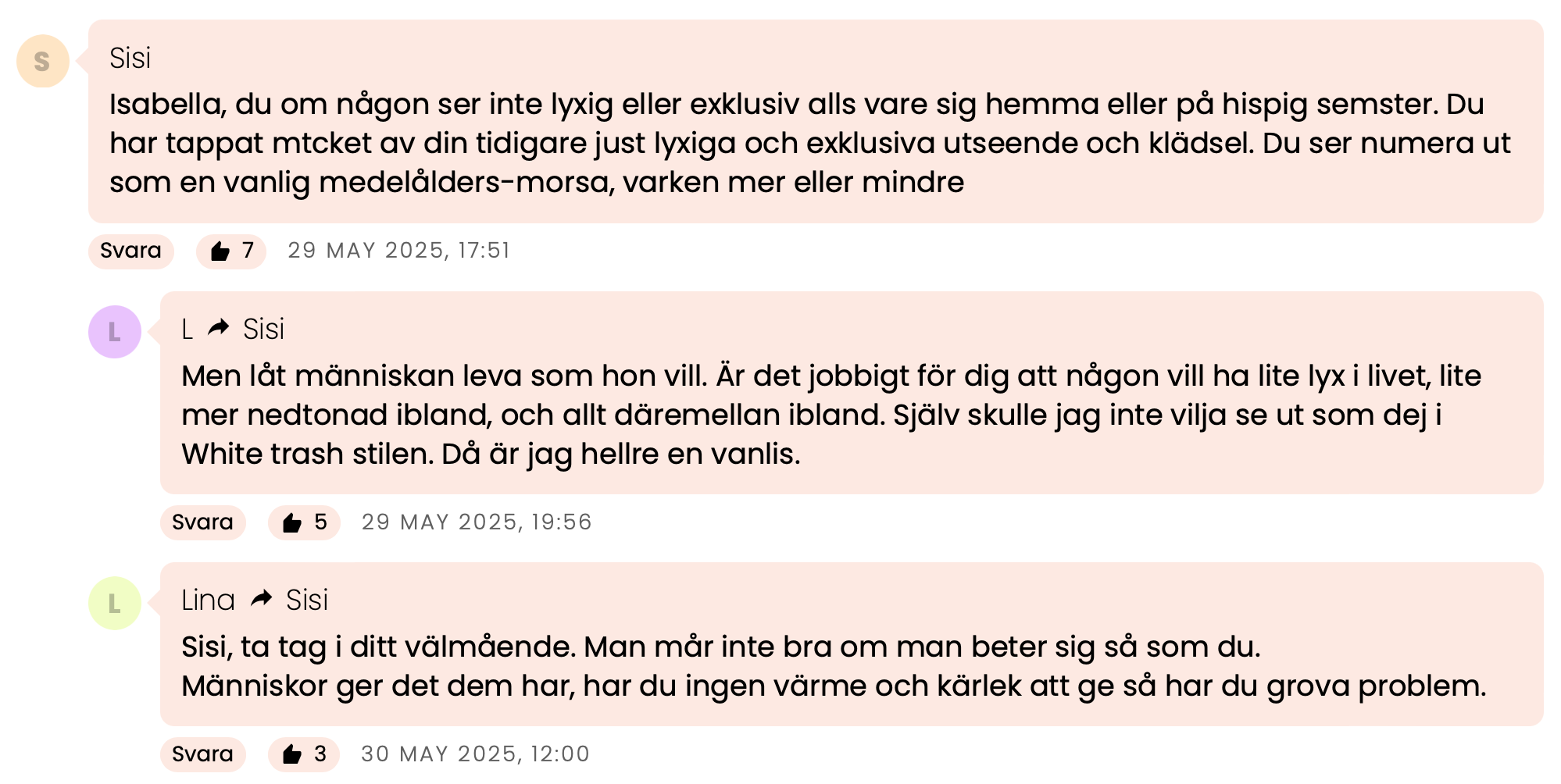 Kommentar från Sisi: Isabella, du om någon ser inte lyxig eller exklusiv alls vare sig hemma eller på hispig semester. Du har tappat mycket av din tidigare just lyxiga och exklusiva utseende och klädsel. Du ser numera ut som en vanlig medelålders-morsa, varken mer eller mindre.
Svar från L: Men låt människan leva som hon vill. Är det jobbigt för dig att någon vill ha lite lyx i livet, lite mer nedtonad ibland, och allt däremellan ibland. Själv skulle jag inte vilja se ut som dej i White trash stilen. Då är jag hellre en vanlis.
Svar från Lina: Sisi, ta tag i ditt välmående. Man mår inte bra om man beter sig så som du.
Människor ger det dem har, har du ingen värme och kärlek att ge så har du grova problem.
Kommentar från Anonym (till Lina): Men varför kan isabella inte ge svar på tal. Är någon så oförskämd så kan du säga ifrån.
Svar från Sisi (till Lina): Sluta tramsa Lina, har du inget annat att komma med? utan dessa tröttsamma fraser att någon "inte mår bra" bara för att du blir eller annan blir provocerade att inlägg, lägg ner tramset som sagt var. Isabella varken klär sig eller ser lyxig och elegant ut.
Kommentar från Anonym: Varför är det så viktigt för dig att allt ska vara lyxigt? Man ska se dyr ut, dofta exklusivt och precis allt måste se lyxigt ut. Jag undrar genuint varför?
Slappna av Isabella. Du känns så ängslig och rädd för att inte passa in.