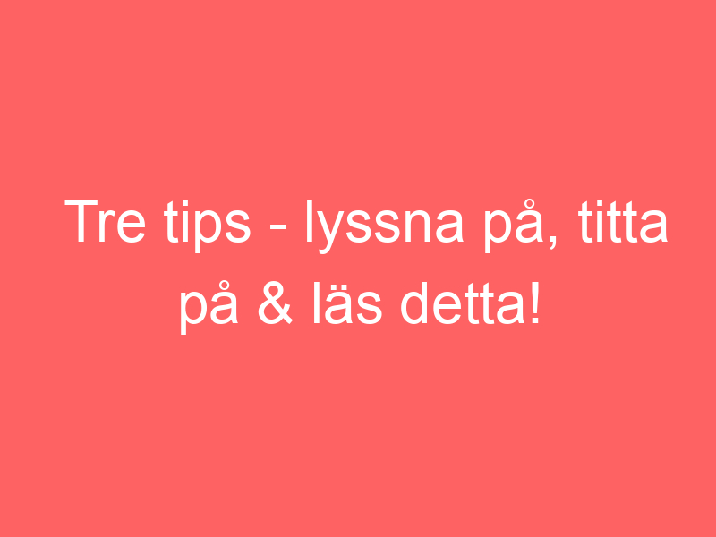 Tre tips lyssna på, titta på & läs detta!